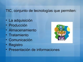 TIC, conjunto de tecnologías que permiten: La adquisición Producción Almacenamiento Tratamiento Comunicación Registro Presentación de informaciones