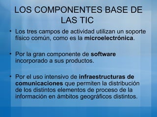 Los tres campos de actividad utilizan un soporte físico común, como es la microelectrónica . Por la gran componente de software incorporado a sus productos. Por el uso intensivo de infraestructuras de comunicaciones que permiten la distribución de los distintos elementos de proceso de la información en ámbitos geográficos distintos. LOS COMPONENTES BASE DE LAS TIC