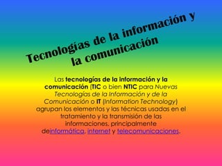 Las tecnologías de la información y la
  comunicación (TIC o bien NTIC para Nuevas
     Tecnologías de la Información y de la
  Comunicación o IT (Information Technology)
agrupan los elementos y las técnicas usadas en el
       tratamiento y la transmisión de las
         informaciones, principalmente
 deinformática, internet y telecomunicaciones.
 