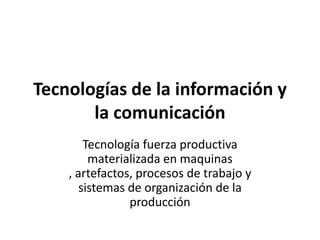 Tecnologías de la información y
       la comunicación
        Tecnología fuerza productiva
         materializada en maquinas
    , artefactos, procesos de trabajo y
       sistemas de organización de la
                producción
 
