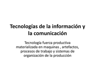 Tecnologías de la información y
       la comunicación
      Tecnología fuerza productiva
  materializada en maquinas , artefactos,
    procesos de trabajo y sistemas de
      organización de la producción
 
