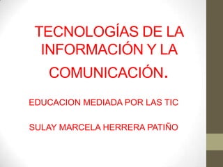 TECNOLOGÍAS DE LA
  INFORMACIÓN Y LA
   COMUNICACIÓN.
EDUCACION MEDIADA POR LAS TIC

SULAY MARCELA HERRERA PATIÑO
 
