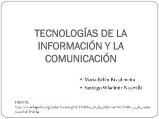 TECNOLOGÍAS DE LA
            INFORMACIÓN Y LA
              COMUNICACIÓN
                                      María Belén Rivadeneira
                                      Santiago Wladimir Nasevilla

FUENTE:
http://es.wikipedia.org/wiki/Tecnolog%C3%ADas_de_la_informaci%C3%B3n_y_la_comu
nicaci%C3%B3n
 
