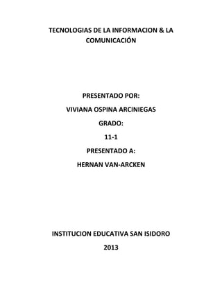 TECNOLOGIAS DE LA INFORMACION & LA
COMUNICACIÓN

PRESENTADO POR:
VIVIANA OSPINA ARCINIEGAS
GRADO:
11-1
PRESENTADO A:
HERNAN VAN-ARCKEN

INSTITUCION EDUCATIVA SAN ISIDORO
2013

 