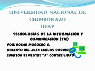 UNIVERSIDAD NACIONAL DE
CHIMBORAZO
UFAP
TECNOLOGÍAS DE LA INFORMACIÓN Y
COMUNICACIÓN (TIC)
POR: NOEMI MOROCHO G.
DOCENTE: Ing. JUAN CARLOS RODRIGUEZ
CUARTOA SEMESTRE “A” CONTABILIDAD

 