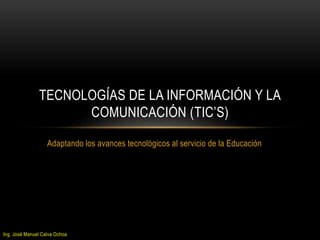 TECNOLOGÍAS DE LA INFORMACIÓN Y LA 
COMUNICACIÓN (TIC’S) 
Adaptando los avances tecnológicos al servicio de la Educación 
Ing. José Manuel Calva Ochoa 
 