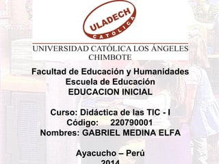 Facultad de Educación y Humanidades 
Escuela de Educación 
EDUCACION INICIAL 
Curso: Didáctica de las TIC - I 
Código: 220790001 
Nombres: GABRIEL MEDINA ELFA 
Ayacucho – Perú 
2014 
 