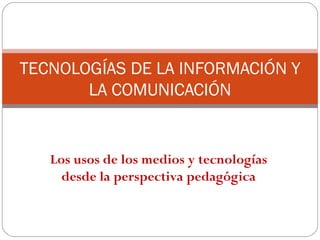 TECNOLOGÍAS DE LA INFORMACIÓN Y
       LA COMUNICACIÓN


   Los usos de los medios y tecnologías
     desde la perspectiva pedagógica
 