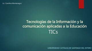 Tecnologías de la Información y la
comunicación aplicadas a la Educación
UNIVERSIDAD CATÓLICA DE SANTIAGO DEL ESTERO
TICs
Lic. Carolina Montenegro
 