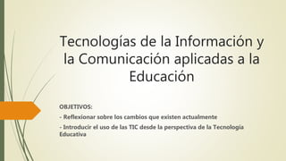 Tecnologías de la Información y
la Comunicación aplicadas a la
Educación
OBJETIVOS:
- Reflexionar sobre los cambios que existen actualmente
- Introducir el uso de las TIC desde la perspectiva de la Tecnología
Educativa
 