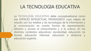 LA TECNOLOGIA EDUCATIVA
La TECNOLOGÍA EDUCATIVA debe conceptualizarse como
ese ESPACIO INTELECTUAL PEDAGOGICO cuyo objeto ...