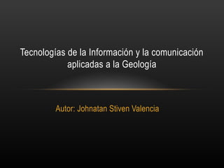 Autor: Johnatan Stiven Valencia
Tecnologías de la Información y la comunicación
aplicadas a la Geología
 