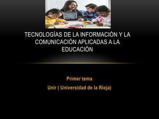 Primer tema
Unir ( Universidad de la Rioja)
TECNOLOGÍAS DE LA INFORMACIÓN Y LA
COMUNICACIÓN APLICADAS A LA
EDUCACIÓN
 