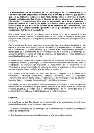 Tecnologías de la información y la comunicación




La implantación en la sociedad de las tecnologías de la información y la
comunicación está produciendo cambios más profundos e intensos que aquellos
que, en su momento, originaron otras tecnologías, como la imprenta, o mucho
después la electrónica. Sus efectos y alcance no sólo se sitúan en el terreno de la
información y comunicación, sino que lo sobrepasan para llegar a provocar y
proponer cambios en la estructura social, económica, laboral, jurídica o política. La
razón estriba en que no sólo se centran en la captación de la información, sino
también, y es lo verdaderamente significativo, en las posibilidades que tienen para
almacenarla, distribuirla o manipularla.

Desde esta perspectiva las tecnologías de la información y de la comunicación en
bachillerato deben proponer la consolidación de una serie de aspectos tecnológicos
indispensables tanto para la incorporación al mundo laboral, como para proseguir estudios
superiores.

Esta materia, por lo tanto, contribuye a desarrollar las capacidades recogidas en los
objetivos generales de la etapa g) utilizar con solvencia y responsabilidad las tecnologías
de la información y la comunicación; i) el acceso a los conocimientos científicos y
tecnológicos (i) y conocimiento de las contribuciones de la ciencia y la tecnología (j).
Asimismo contribuye, como el resto de materias, al desarrollo de otras capacidades
recogidas los objetivos a), b), c), e) y k).

A través de esta materia el alumnado desarrolla los contenidos que forman parte de la
competencia científica y tecnológica. Asimismo desarrolla competencias comunes como la
competencia en comunicación lingüística, la competencia en el tratamiento de la
información y competencia digital, la competencia social y ciudadana, la competencia en
autonomía y espíritu emprendedor y la competencia emocional.

Los contenidos de la materia se estructuran en cinco bloques: «La Sociedad de la
Información», «Equipos informáticos, sistemas operativos, redes y seguridad»,
«Herramientas para el diseño Web», «Tratamiento de la información: hojas de cálculo y
bases de datos», «Lenguaje de programación y control de procesos».

Las Tecnologías de la información y la comunicación es una materia optativa de todas las
modalidades de Bachillerato lo que permite conducir a la flexibilización en función del
contexto educativo, al tiempo que la interdisciplinaridad de los contenidos sirve de
herramienta metodológica y de aprendizaje para el resto de materias.


Objetivos

La enseñanza de las Tecnologías de la información y la comunicación tendrá como
finalidad el desarrollo de las siguientes capacidades:

1. Conocer la incidencia de las tecnologías de la información en la sociedad y en el propio
ámbito del conocimiento.

2. Familiarizarse con los elementos básicos de la interfaz hombre-máquina.




                                             1
 