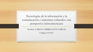 Tecnologías de la información y la
comunicación e industrias culturales: una
perspectiva latinoamericana
Nombre: CARLOS ANDRES LEÓN VARGAS
Codigo:11151101
 
