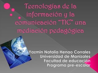 Tecnologías de la información y la comunicación “TIC” una mediación pedagógica   Yazmin Natalia Henao Corrales  Universidad de Manizales Facultad de educación  Programa pre-escolar    