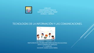 UNELLEZ
UNIVERSIDAD PÚBLICA
SANTOS MAQUINAS, TABAY
ESTADO – MÉRIDA
TECNOLOGÍAS DE LA INFORMACIÓN Y LAS COMUNICACIONES.
PARTICIPANTE DE LA MAESTRÍA ORIENTACIÓN EDUCACIONAL
DENYS ESMERALDA MARQUEZ
C.I. 14.400.022
DOCENTE: MARIA ELENA PARRA.
 