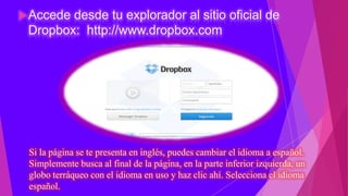  Accededesde tu explorador al sitio oficial de
 Dropbox: http://www.dropbox.com




 Si la página se te presenta en inglés, puedes cambiar el idioma a español.
 Simplemente busca al final de la página, en la parte inferior izquierda, un
 globo terráqueo con el idioma en uso y haz clic ahí. Selecciona el idioma
 español.
 