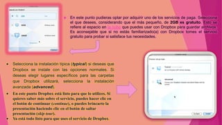    En este punto pudieras optar por adquirir uno de los servicios de paga. Selecciona
                                 el que desees, considerando que el más pequeño, de 2GB es gratuito. Esto se
                                 refiere al espacio en la nube que puedes usar con Dropbox para guardar archivos.
                                 Es aconsejable que si no estás familiarizado(a) con Dropbox tomes el servicio
                                 gratuito para probar si satisface tus necesidades.




Selecciona la instalación típica (typical) si deseas que
Dropbox se instale con las opciones normales. Si
deseas elegir lugares específicos para las carpetas
que Dropbox utilizará, selecciona la instalación
avanzada (advanced).
En este punto Dropbox está listo para que lo utilices. Si
quieres saber más sobre el servicio, puedes hacer clic en
el botón de continuar (continue), o puedes brincarte la
presentación haciendo clic en el botón de saltar
presentación (skip tour).
Ya está todo listo para que uses el servicio de Dropbox.
 