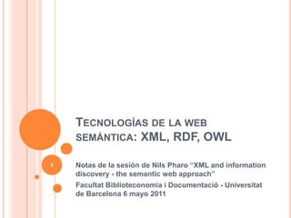 Tecnologías de la web semántica: XML, RDF, OWL Notas de la sesión de NilsPharo “XML and informationdiscovery - thesemantic web approach” FacultatBiblioteconomia i Documentació - Universitat de Barcelona 6 mayo 2011  1 
