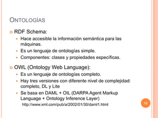 OntologíasRDF Schema:Hace accesible la información semántica para las máquinas.Es un lenguaje de ontologías simple.Componentes: clases y propiedades específicas.OWL (Ontology Web Language):Es un lenguaje de ontologías completo.Hay tres versiones con diferente nivel de complejidad: completo, DL y LiteSe basa en DAML + OIL (DARPA AgentMarkupLanguage + OntologyInferenceLayer) http://www.xml.com/pub/a/2002/01/30/daml1.html12