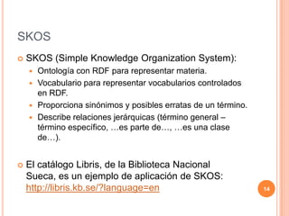 SKOSSKOS (Simple KnowledgeOrganizationSystem):Ontología con RDF para representar materia.Vocabulario para representar vocabularios controlados en RDF.Proporciona sinónimos y posibles erratas de un término.Describe relaciones jerárquicas (término general – término específico, …es parte de…, …es una clase de…).El catálogo Libris, de la Biblioteca Nacional Sueca, es un ejemplo de aplicación de SKOS: http://libris.kb.se/?language=en14