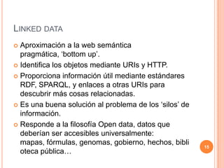 Linked dataAproximación a la web semántica pragmática, ‘bottom up’.Identifica los objetos mediante URIs y HTTP.Proporciona información útil mediante estándares RDF, SPARQL, y enlaces a otras URIs para descubrir más cosas relacionadas.Es una buena solución al problema de los ‘silos’ de información.Responde a la filosofía Open data, datos que deberían ser accesibles universalmente: mapas, fórmulas, genomas, gobierno, hechos, biblioteca pública…15