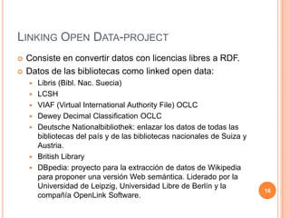 Linking Open Data-projectConsiste en convertir datos con licencias libres a RDF.Datos de las bibliotecas como linked open data:Libris (Bibl. Nac. Suecia)LCSHVIAF (Virtual International AuthorityFile) OCLCDewey Decimal Classification OCLCDeutsche Nationalbibliothek: enlazar los datos de todas las bibliotecas del país y de las bibliotecas nacionales de Suiza y Austria.British LibraryDBpedia: proyecto para la extracción de datos de Wikipedia para proponer una versión Web semántica. Liderado por la Universidad de Leipzig, Universidad Libre de Berlín y la compañía OpenLink Software. 16