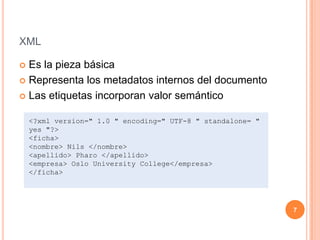 xmlEs la pieza básicaRepresenta los metadatos internos del documentoLas etiquetas incorporan valor semántico<?xmlversion=" 1.0 " encoding=" UTF-8 " standalone= " yes "?><ficha><nombre> Nils </nombre><apellido> Pharo </apellido><empresa> Oslo UniversityCollege</empresa></ficha>7