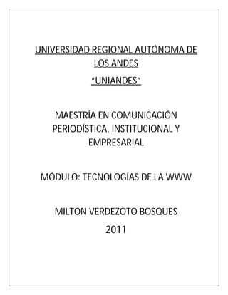 UNIVERSIDAD REGIONAL AUTÓNOMA DE
            LOS ANDES
           “UNIANDES”


   MAESTRÍA EN COMUNICACIÓN
   PERIODÍSTICA, INSTITUCIONAL Y
           EMPRESARIAL


 MÓDULO: TECNOLOGÍAS DE LA WWW


   MILTON VERDEZOTO BOSQUES
               2011
 