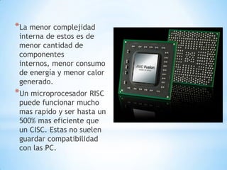 *La menor complejidad
 interna de estos es de
 menor cantidad de
 componentes
 internos, menor consumo
 de energía y menor calor
 generado.
*Un microprocesador RISC
 puede funcionar mucho
 mas rapido y ser hasta un
 500% mas eficiente que
 un CISC. Estas no suelen
 guardar compatibilidad
 con las PC.
 