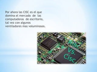Por ahora las CISC es el que
domina el mercado de las
computadoras de escritorio,
tal vez con algunos
ventiladores mas voluminosos.
 