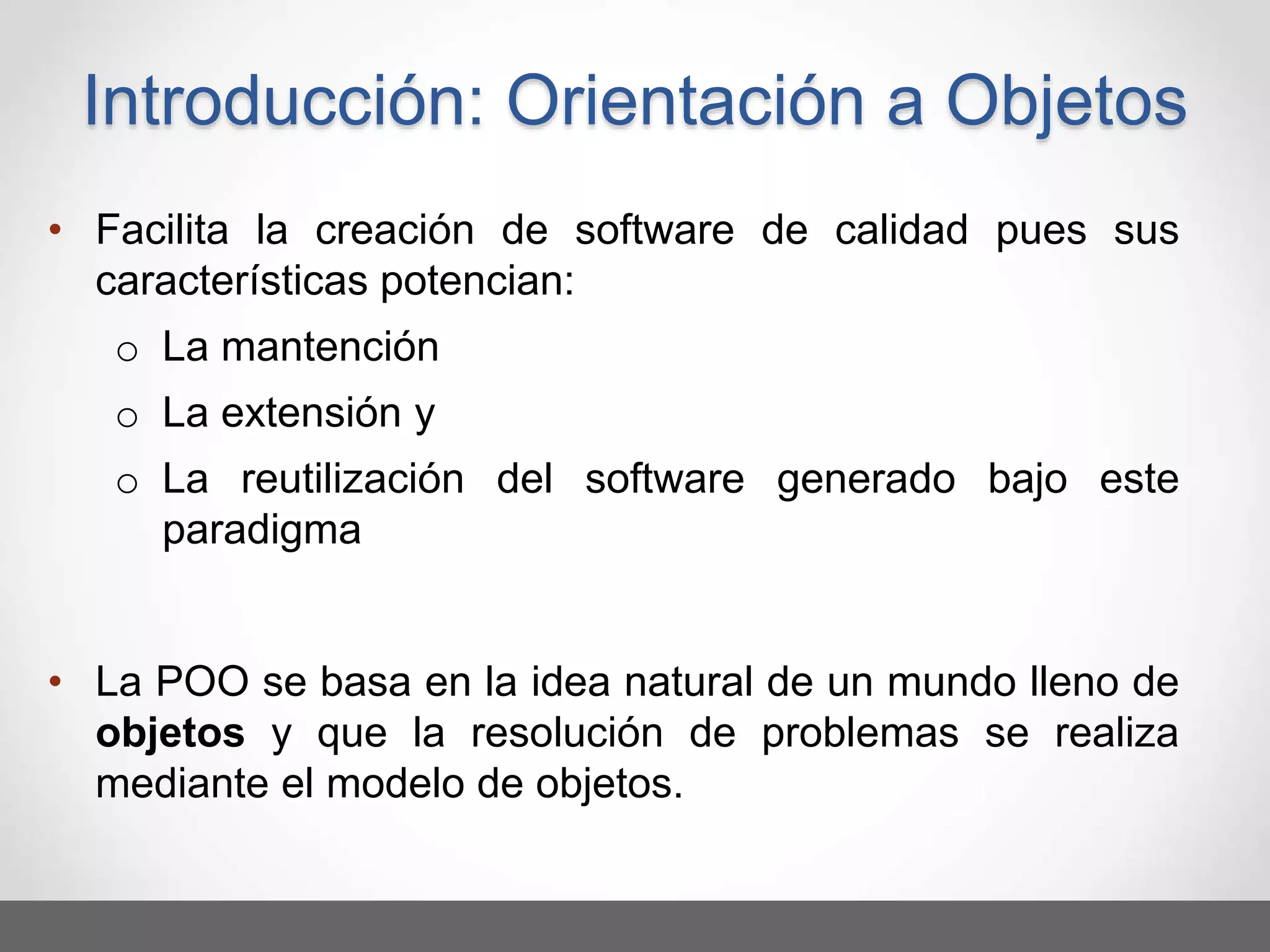• Facilita la creación de software de calidad pues sus
características potencian:
o La mantención
o La extensión y
o La reutilización del software generado bajo este
paradigma
• La POO se basa en la idea natural de un mundo lleno de
objetos y que la resolución de problemas se realiza
mediante el modelo de objetos.
Introducción: Orientación a Objetos
 