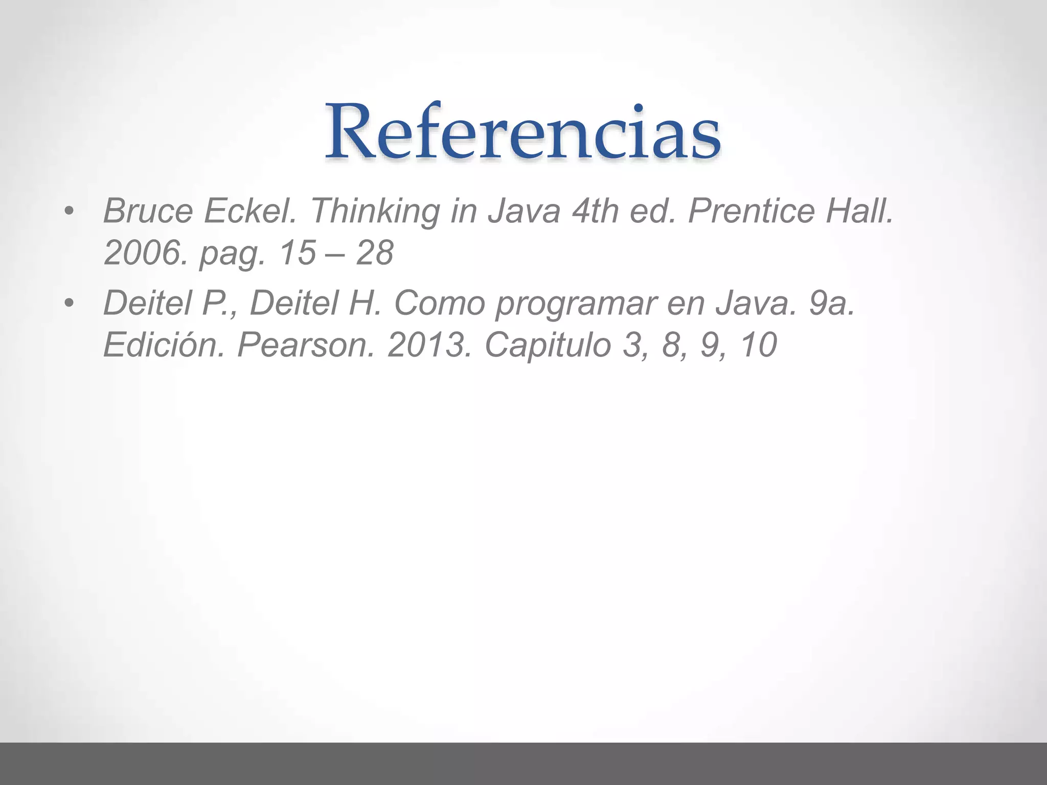 Referencias
• Bruce Eckel. Thinking in Java 4th ed. Prentice Hall.
2006. pag. 15 – 28
• Deitel P., Deitel H. Como programar en Java. 9a.
Edición. Pearson. 2013. Capitulo 3, 8, 9, 10
 