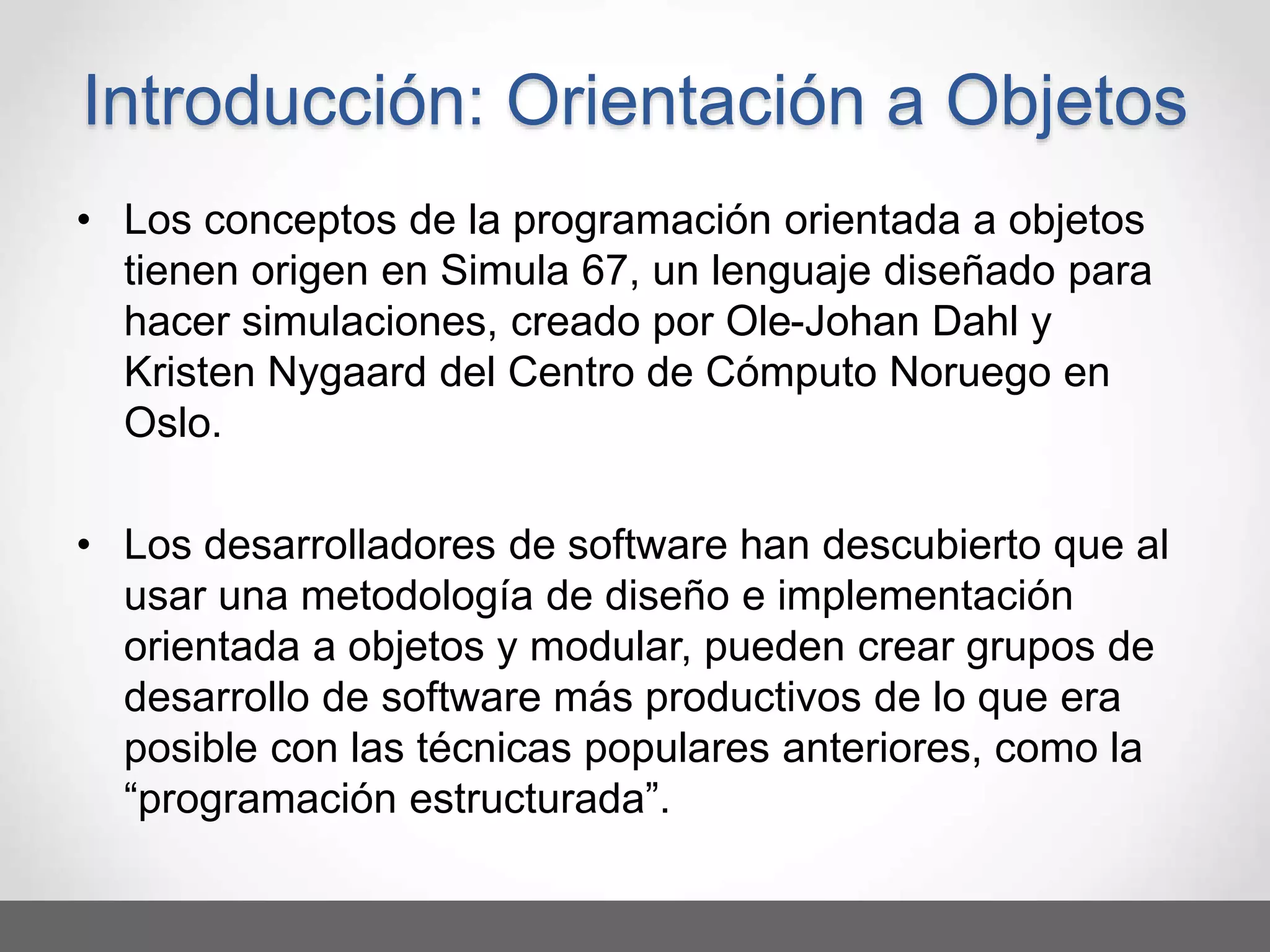 • Los conceptos de la programación orientada a objetos
tienen origen en Simula 67, un lenguaje diseñado para
hacer simulaciones, creado por Ole-Johan Dahl y
Kristen Nygaard del Centro de Cómputo Noruego en
Oslo.
• Los desarrolladores de software han descubierto que al
usar una metodología de diseño e implementación
orientada a objetos y modular, pueden crear grupos de
desarrollo de software más productivos de lo que era
posible con las técnicas populares anteriores, como la
“programación estructurada”.
Introducción: Orientación a Objetos
 