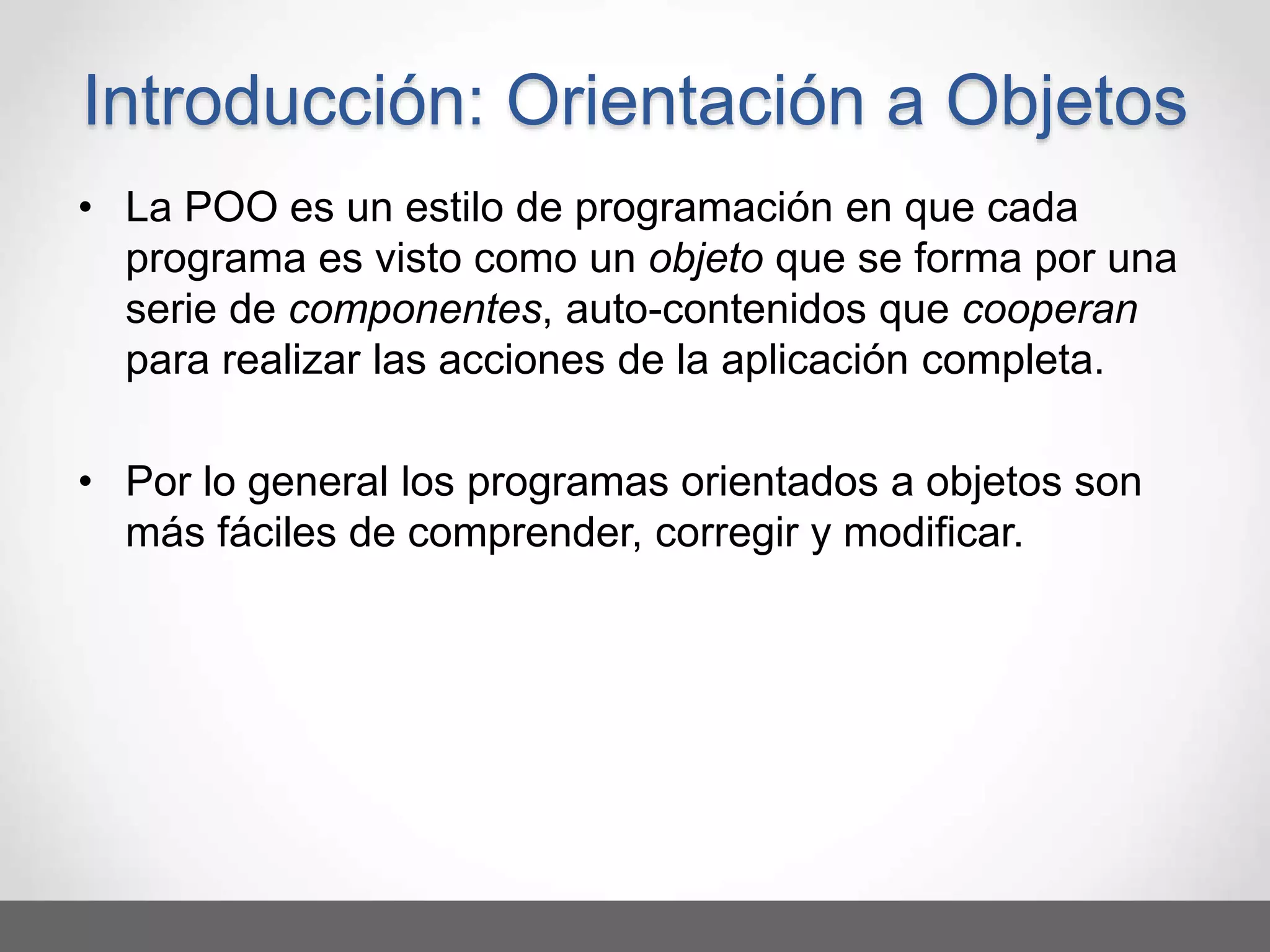 • La POO es un estilo de programación en que cada
programa es visto como un objeto que se forma por una
serie de componentes, auto-contenidos que cooperan
para realizar las acciones de la aplicación completa.
• Por lo general los programas orientados a objetos son
más fáciles de comprender, corregir y modificar.
Introducción: Orientación a Objetos
 