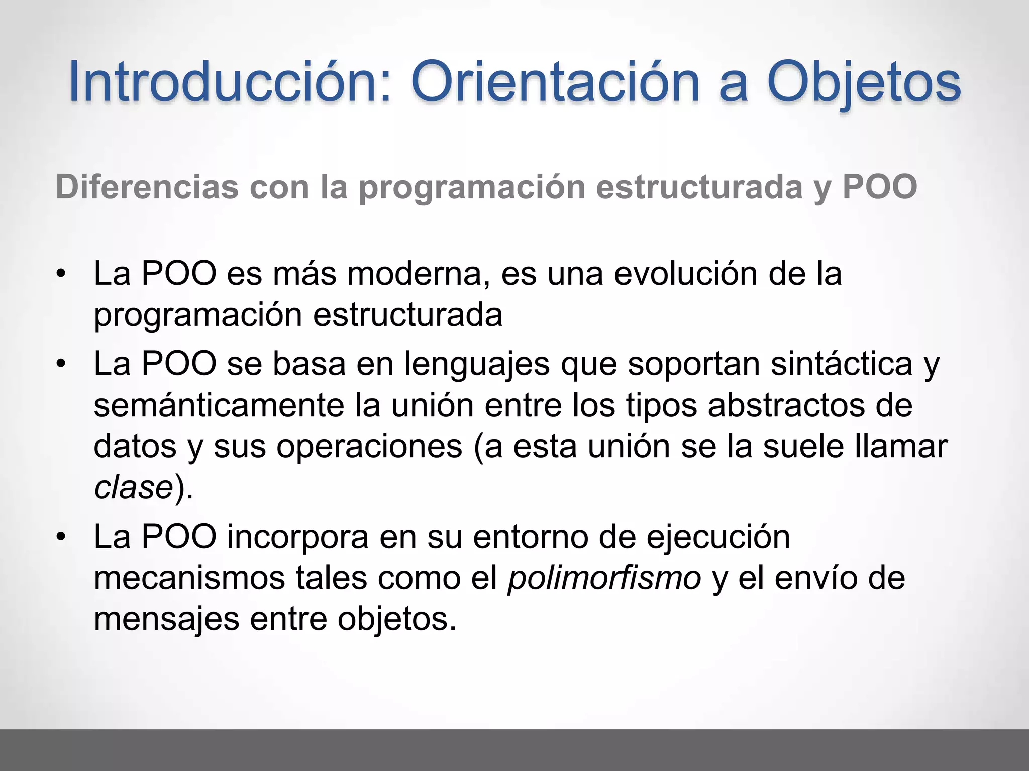 Diferencias con la programación estructurada y POO
• La POO es más moderna, es una evolución de la
programación estructurada
• La POO se basa en lenguajes que soportan sintáctica y
semánticamente la unión entre los tipos abstractos de
datos y sus operaciones (a esta unión se la suele llamar
clase).
• La POO incorpora en su entorno de ejecución
mecanismos tales como el polimorfismo y el envío de
mensajes entre objetos.
Introducción: Orientación a Objetos
 