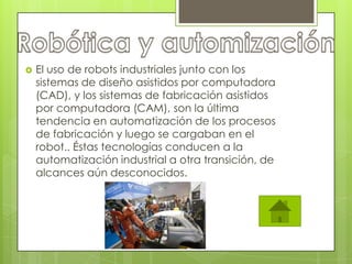    El uso de robots industriales junto con los
    sistemas de diseño asistidos por computadora
    (CAD), y los sistemas de fabricación asistidos
    por computadora (CAM), son la última
    tendencia en automatización de los procesos
    de fabricación y luego se cargaban en el
    robot.. Éstas tecnologías conducen a la
    automatización industrial a otra transición, de
    alcances aún desconocidos.
 