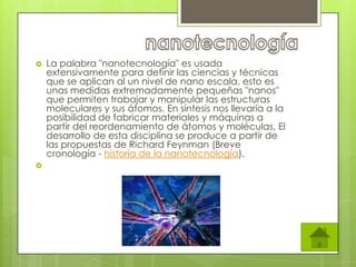    La palabra "nanotecnología" es usada
    extensivamente para definir las ciencias y técnicas
    que se aplican al un nivel de nano escala, esto es
    unas medidas extremadamente pequeñas "nanos"
    que permiten trabajar y manipular las estructuras
    moleculares y sus átomos. En síntesis nos llevaría a la
    posibilidad de fabricar materiales y máquinas a
    partir del reordenamiento de átomos y moléculas. El
    desarrollo de esta disciplina se produce a partir de
    las propuestas de Richard Feynman (Breve
    cronología - historia de la nanotecnología).

 