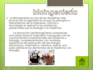    La Bioingeniería es una de las disciplinas más
    jóvenes de la ingeniería en la que los principios y
    herramientas de la ingeniería, ciencia y
    tecnología se aplican a los problemas
    presentados por la biología y la medicina.
        La formación del Bioingeniería comprende
    una sólida base en ingeniería conjugada con los
    conocimientos fundamentales de medicina y
    biología, complementados con materias
    específicas de aplicación de tecnología:
    electrónica, informática, robótica, óptica, etc.,
    para satisfacer las demandas de la medicina y la
    biología.
 