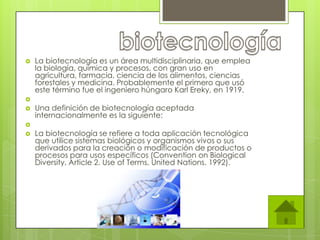    La biotecnología es un área multidisciplinaria, que emplea
    la biología, química y procesos, con gran uso en
    agricultura, farmacia, ciencia de los alimentos, ciencias
    forestales y medicina. Probablemente el primero que usó
    este término fue el ingeniero húngaro Karl Ereky, en 1919.

   Una definición de biotecnología aceptada
    internacionalmente es la siguiente:

   La biotecnología se refiere a toda aplicación tecnológica
    que utilice sistemas biológicos y organismos vivos o sus
    derivados para la creación o modificación de productos o
    procesos para usos específicos (Convention on Biological
    Diversity, Article 2. Use of Terms, United Nations. 1992).
 