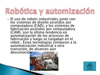    El uso de robots industriales junto con
    los sistemas de diseño asistidos por
    computadora (CAD), y los sistemas de
    fabricación asistidos por computadora
    (CAM), son la última tendencia en
    automatización de los procesos de
    fabricación y luego se cargaban en el
    robot.. Éstas tecnologías conducen a la
    automatización industrial a otra
    transición, de alcances aún
    desconocidos.
 