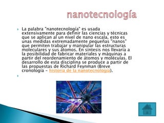    La palabra "nanotecnología" es usada
    extensivamente para definir las ciencias y técnicas
    que se aplican al un nivel de nano escala, esto es
    unas medidas extremadamente pequeñas "nanos"
    que permiten trabajar y manipular las estructuras
    moleculares y sus átomos. En síntesis nos llevaría a
    la posibilidad de fabricar materiales y máquinas a
    partir del reordenamiento de átomos y moléculas. El
    desarrollo de esta disciplina se produce a partir de
    las propuestas de Richard Feynman (Breve
    cronología - historia de la nanotecnología).

 