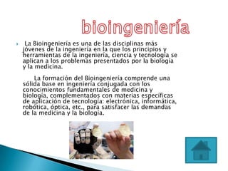     La Bioingeniería es una de las disciplinas más
    jóvenes de la ingeniería en la que los principios y
    herramientas de la ingeniería, ciencia y tecnología se
    aplican a los problemas presentados por la biología
    y la medicina.
        La formación del Bioingeniería comprende una
    sólida base en ingeniería conjugada con los
    conocimientos fundamentales de medicina y
    biología, complementados con materias específicas
    de aplicación de tecnología: electrónica, informática,
    robótica, óptica, etc., para satisfacer las demandas
    de la medicina y la biología.
 