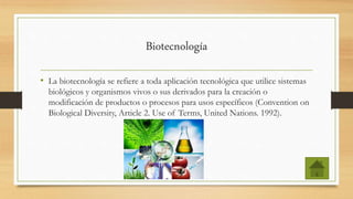 Biotecnología
• La biotecnología se refiere a toda aplicación tecnológica que utilice sistemas
biológicos y organismos vivos o sus derivados para la creación o
modificación de productos o procesos para usos específicos (Convention on
Biological Diversity, Article 2. Use of Terms, United Nations. 1992).
 