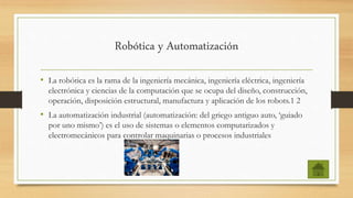 Robótica y Automatización
• La robótica es la rama de la ingeniería mecánica, ingeniería eléctrica, ingeniería
electrónica y ciencias de la computación que se ocupa del diseño, construcción,
operación, disposición estructural, manufactura y aplicación de los robots.1 2
• La automatización industrial (automatización: del griego antiguo auto, ‘guiado
por uno mismo’) es el uso de sistemas o elementos computarizados y
electromecánicos para controlar maquinarias o procesos industriales
 