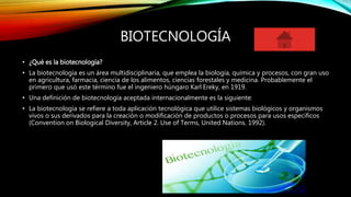 BIOTECNOLOGÍA
• ¿Qué es la biotecnología?
• La biotecnología es un área multidisciplinaria, que emplea la biología, química y procesos, con gran uso
en agricultura, farmacia, ciencia de los alimentos, ciencias forestales y medicina. Probablemente el
primero que usó este término fue el ingeniero húngaro Karl Ereky, en 1919.
• Una definición de biotecnología aceptada internacionalmente es la siguiente:
• La biotecnología se refiere a toda aplicación tecnológica que utilice sistemas biológicos y organismos
vivos o sus derivados para la creación o modificación de productos o procesos para usos específicos
(Convention on Biological Diversity, Article 2. Use of Terms, United Nations. 1992).
 