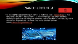 NANOTECNOLOGÍA
• La nanotecnología es la manipulación de la materia a escala nanométrica. La más
temprana y difundida descripción de la nanotecnología1 2 se refiere a la meta
tecnológica particular de manipular en forma precisa los átomos y moléculas para la
fabricación de productos a macroescala, ahora también referida
como nanotecnología molecular.
 