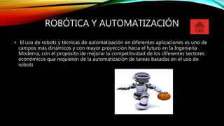 ROBÓTICA Y AUTOMATIZACIÓN
• El uso de robots y técnicas de automatización en diferentes aplicaciones es uno de
campos más dinámicos y con mayor proyección hacia el futuro en la Ingeniería
Moderna, con el propósito de mejorar la competitividad de los diferentes sectores
económicos que requieren de la automatización de tareas basadas en el uso de
robots
 