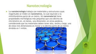 Nanotecnología
 La nanotecnología trabaja con materiales y estructuras cuyas
magnitudes se miden en nanómetros, lo cual equivale a la
milmillonésima parte de un metro. Un nanomaterial tiene
propiedades morfológicas más pequeñas que una décima de
micrómetro en, al menos, una dimensión; en otras palabras,
considerando que los materiales deben tener alto, ancho y largo, una
de estas tres dimensiones es menor a la décima parte de un metro
dividido en 1 millón.
 